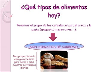 ¿Qué tipos de alimentos hay? Tenemos el grupo de los cereales, el pan, el arroz y la pasta (spaguetti, macarrones…). SON HIDRATOS DE CARBONO Nos proporcionan la energía necesaria para llevar a cabo nuestras actividades diarias 