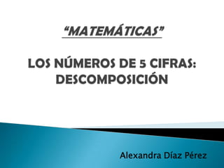“MATEMÁTICAS”LOS NÚMEROS DE 5 CIFRAS: DESCOMPOSICIÓN Alexandra Díaz Pérez 
