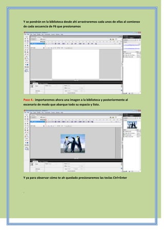 Y se pondrán en la biblioteca desde ahí arrastraremos cada unos de ellas al comienzo
de cada secuencia de F6 que presionamos
Paso 4.- importaremos ahora una imagen a la biblioteca y posteriormente al
escenario de modo que abarque todo su espacio y listo.
Y ya para observar cómo te ah quedado presionaremos las teclas Ctrl+Enter
.