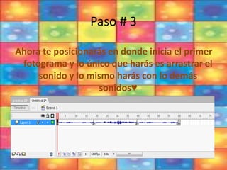 Paso # 3
Ahora te posicionarás en donde inicia el primer
fotograma y lo único que harás es arrastrar el
sonido y lo mismo harás con lo demás
sonidos♥