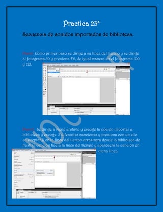 Practica 23°
Secuencia de sonidos importados de biblioteca.


Paso1. Como primer paso se dirige a su línea del tiempo y se dirige
al fotograma 50 y presiona F6, de igual manera en el fotograma 100
y 125.




Paso2. Se dirige a menú archivo y escoge la opción importar a
biblioteca y escoge 3 diferentes canciones y presiona con un clic
en aceptar.Y en la línea del tiempo arrastrara desde la biblioteca de
flash la canción hacia la línea del tiempo y aparecerá la canción en
                                             dicha línea.
 