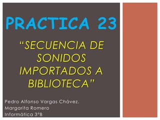 PRACTICA 23
     “SECUENCIA DE
         SONIDOS
     IMPORTADOS A
       BIBLIOTECA”
Pedro Alfonso Vargas Chávez.
Margarita Romero
Informática 3°B
 