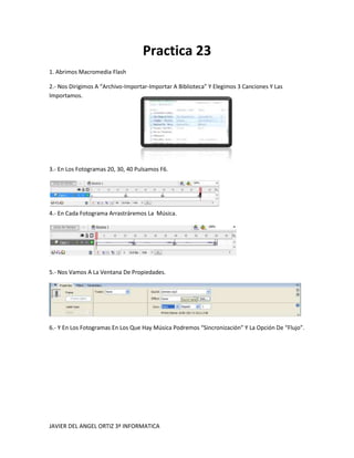 Practica 23
1. Abrimos Macromedia Flash

2.- Nos Dirigimos A “Archivo-Importar-Importar A Biblioteca” Y Elegimos 3 Canciones Y Las
Importamos.




3.- En Los Fotogramas 20, 30, 40 Pulsamos F6.




4.- En Cada Fotograma Arrastráremos La Música.




5.- Nos Vamos A La Ventana De Propiedades.




6.- Y En Los Fotogramas En Los Que Hay Música Podremos “Sincronización” Y La Opción De “Flujo”.




JAVIER DEL ANGEL ORTIZ 3ª INFORMATICA
 