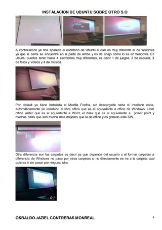 INSTALACION DE UBUNTU SOBRE OTRO S.O
OSBALDO JAZIEL CONTRERAS MONREAL 4
A continuación ya nos aparece el escritorio de Ubuntu el cual es muy diferente al de Windows
ya que la barra se encuentra en la parte de arriba y no de abajo como lo es en Windows. En
Ubuntu puedes tener hasta 4 escritorios muy diferentes, es decir 1 de juegos, 2 de escuela, 3
de fotos y videos y 4 de música.
Por default ya tiene instalado el Mozilla Firefox, sin descargarle nada ni instalarle nada,
automáticamente se instalado el libre office que es el equivalente a office de Windows. Libre
office writer que es el equivalente a Word, el draw que es el equivalente a power point y
muchas otras que son mucho mas mejores que la de office y es gratuito este SW.
Otra diferencia son las carpetas es decir ya que depende del usuario y al formar carpetas a
diferencia de Windows no pasa por otras carpetas si no directamente se ira a la carpeta cual
quieras ir sin pasar por ninguna otra.
 