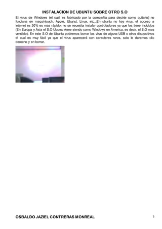 INSTALACION DE UBUNTU SOBRE OTRO S.O
OSBALDO JAZIEL CONTRERAS MONREAL 5
El virus de Windows (el cual es fabricado por la compañía para decirte como quitarlo) no
funciona en maquintouch, Apple, Ubunut, Linux, etc...En ubuntu no hay virus, el acceso a
Internet es 30% es mas rápido, no se necesita instalar controladores ya que los tiene incluidos
(En Europa y Asia el S.O Ubuntu viene siendo como Windows en America, es decir, el S.O mas
vendido). En este S.O de Ubuntu podremos borrar los virus de alguna USB o otros dispositivos
el cual es muy fácil ya que el virus aparecerá con caracteres raros, solo le daremos clic
derecho y en borrar.
 