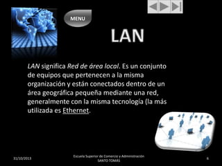 MENU

LAN significa Red de área local. Es un conjunto
de equipos que pertenecen a la misma
organización y están conectados dentro de un
área geográfica pequeña mediante una red,
generalmente con la misma tecnología (la más
utilizada es Ethernet.

31/10/2013

Escuela Superior de Comercio y Administración
SANTO TOMÁS

6

 