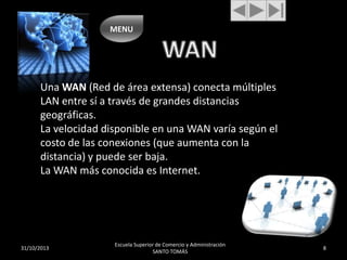 MENU

Una WAN (Red de área extensa) conecta múltiples
LAN entre sí a través de grandes distancias
geográficas.
La velocidad disponible en una WAN varía según el
costo de las conexiones (que aumenta con la
distancia) y puede ser baja.
La WAN más conocida es Internet.

31/10/2013

Escuela Superior de Comercio y Administración
SANTO TOMÁS

8

 