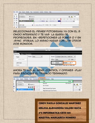 Seleccionas el primer fotograma ya con el s
onido integrado y te vas la barra de
propiedades, en -Repeticiones le pones 0 y en
–Sync stream, lo mismo haras con los otros
dos sonidos.
Ahora te vas al menú –Control y oprimes –Play
para escuchar el trabajo terminado.
CINDY PAOLA GONZALEZ MARTINEZ
MELISSA ALESSANDRA VALDEZ MATA
3°C INFORMATICA CETIS 109
MAESTRA: MARGARITA ROMERO