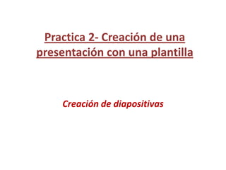 Practica 2- Creación de una presentación con una plantilla,[object Object],Creación de diapositivas,[object Object]