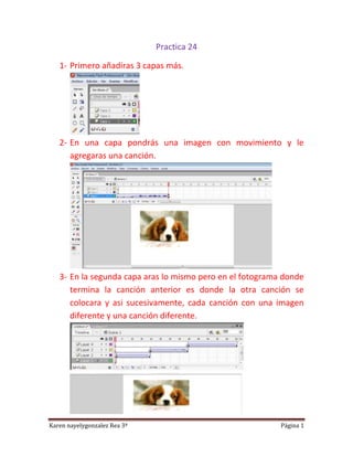 Practica 24

   1- Primero añadiras 3 capas más.




   2- En una capa pondrás una imagen con movimiento y le
      agregaras una canción.




   3- En la segunda capa aras lo mismo pero en el fotograma donde
      termina la canción anterior es donde la otra canción se
      colocara y asi sucesivamente, cada canción con una imagen
      diferente y una canción diferente.




Karen nayelygonzalez Rea 3ª                                Página 1
 