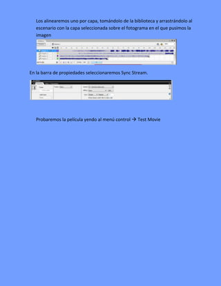 Los alinearemos uno por capa, tomándolo de la biblioteca y arrastrándolo al
   escenario con la capa seleccionada sobre el fotograma en el que pusimos la
   imagen




En la barra de propiedades seleccionaremos Sync Stream.




   Probaremos la película yendo al menú control  Test Movie
 