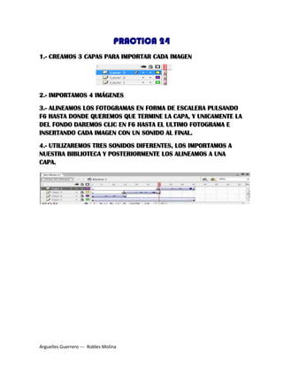 PRACTICA 24
1.- CREAMOS 3 CAPAS PARA IMPORTAR CADA IMAGEN
2.- IMPORTAMOS 4 IMÁGENES
3.- ALINEAMOS LOS FOTOGRAMAS EN FORMA DE ESCALERA PULSANDO
F6 HASTA DONDE QUEREMOS QUE TERMINE LA CAPA, Y UNICAMENTE LA
DEL FONDO DAREMOS CLIC EN F6 HASTA EL ULTIMO FOTOGRAMA E
INSERTANDO CADA IMAGEN CON UN SONIDO AL FINAL.
4.- UTILIZAREMOS TRES SONIDOS DIFERENTES, LOS IMPORTAMOS A
NUESTRA BIBLIOTECA Y POSTERIORMENTE LOS ALINEAMOS A UNA
CAPA.
Arguelles Guerrero --- Robles Molina