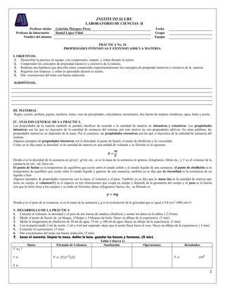 INSTITUTO SUCRE
                                                        LABORATORIO DE CIENCIAS II
           Profesor titular     Gabriela Márquez Pérez                                                       Fecha
  Profesor de laboratorio       Daniel López Vidal                                                           Grupo
       Nombre del alumno                                                                                     Equipo

                                                        PRÁCTICA No. 24
                                       PROPIEDADES INTENSIVAS Y EXTENSIVASDE LA MATERIA.

I. OBJETIVOS:
 1. Desarrollar la práctica en equipo, con compromiso, respeto y orden durante la sesión.
 2. Comprender los conceptos de propiedad intensiva y extensiva de la materia.
 3. Redactar una hipótesis que describa cómo comprender experimentalmente los conceptos de propiedad intensiva y extensiva de la materia
 4. Registrar con limpieza y orden lo aprendido durante la sesión.
 5. Dar conclusiones del tema con buena redacción.

II.HIPÓTESIS.




III. MATERIAL
 Regla, vernier, probeta, pipeta, mechero, tripie, vaso de precipitados, calculadora, termómetro, dos barras de madera cilindricas, agua, hielo y aceite.

IV. ANÁLISIS GENERAL DE LA PRÁCTICA.
Las propiedades de la materia también se pueden clasificar de acuerdo a la cantidad de materia en intensivas y extensivas. Las propiedades
intensivas son las que no dependen de la cantidad de sustancia del sistema, por este motivo no son propiedades aditivas. En otras palabras, las
propiedades intensivas no dependen de la masa. Por el contrario, las propiedades extensivas son las que sí dependen de la cantidad de sustancia del
sistema.
Algunos ejemplos de propiedades intensivas son la densidad, el punto de fusión, el punto de ebullición y la viscosidad.
Como ya se dijo antes la densidad es la cantidad de materia en una unidad de volumen y su fórmula es la siguiente.



Donde d es la densidad de la sustancia en gr/cm 3, gr/ml, etc., m es la masa de la sustancia en gramos, kilogramos, libras etc., y V es el volumen de la
sustancia en cm3, ml, litros etc.
El punto de fusión es la temperatura de equilibrio que existe entre el estado sólido y el estado líquido de una sustancia, el punto de ebullición es la
temperatura de equilibrio que existe entre el estado líquido y gaseoso de una sustancia, también ya se dijo que la viscosidad es la resistencia de un
líquido a fluir.
Algunos ejemplos de propiedades extensivas son la masa, el volumen y el peso. También ya se dijo que la masa (m) es la cantidad de materia que
tiene un cuerpo, el volumen(V) es el espacio en tres dimensiones que ocupa un cuerpo y depende de la geometría del cuerpo y el peso es la fuerza
con que la tierra atrae a los cuerpos y se mide en Newtons, dinas, kilogramos fuerza, etc., su fórmula es:



Donde p es el peso de la sustancia, m es la masa de la sustancia y g es la aceleración de la gravedad que es igual a 9,8 m/s 2 (980 cm/s2)

V. DESARROLLO DE LA PRÁCTICA
1. Calcular el volumen, la densidad y el peso de dos barras de madera cilíndricas y anotar los datos en la tablas 1,2 (5min)
2. Medir el punto de fusión de un bloque, 2 bloque y 3 bloques de hielo. Hacer un dibujo de la experiencia. (5 min)
3. Medir la temperatura de ebullición de 50 ml de agua, 75 ml y 100 ml de agua. Hacer un dibujo de la experiencia. (5 min)
4. Con la pipeta medir 2 ml de aceite, 3 ml y 4 ml por separado, dejar que el aceite fluya hacia el vaso. Hacer un dibujo de la experiencia. ( 5 min)
5. Contestar el cuestionario. (5 min)
6. Dar conclusiones del tema con buena redacción. (5 min)
7. Lavar el material, limpiar la mesa, doblar la bata, guardar los bancos y formarse. (5 min)
                                                                Tabla 1 (barra 1)
        Datos                   Fórmula de Volumen                Sustitución                     Operaciones                     Resultados




                                                                                                                                                        1
 