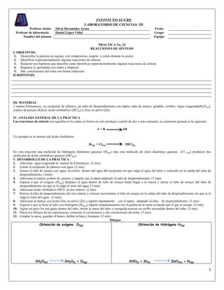 INSTITUTO SUCRE
                                                      LABORATORIO DE CIENCIAS III
           Profesor titular     Silvia Hernández Ayuso                                                      Fecha
  Profesor de laboratorio       Daniel López Vidal                                                          Grupo
       Nombre del alumno                                                                                    Equipo

                                                              PRÁCTICA No. 24
                                                           REACCIONES DE SÍNTESIS
I. OBJETIVOS:
 1. Desarrollar la práctica en equipo, con compromiso, respeto y orden durante la sesión.
 2. Identificar experimentalmente algunas reacciones de síntesis
 3. Redactar una hipótesis que describa como identificar experimentalmente algunas reacciones de síntesis
 4. Registrar lo aprendido con orden y limpieza.
 5. Dar conclusiones del tema con buena redacción.
II.HIPÓTESIS.




III. MATERIAL
2 matraz Erlenmeyer, un recipiente de plástico, un tubo de desprendimiento con tapón, tubo de ensayo, gradilla, cerillos, Agua oxigenada(H2O2(l)),
yoduro de potasio (KI(s)), ácido clorhídrico (HCl(l)) y Zinc en polvo (Zn).

IV. ANÁLISIS GENERAL DE LA PRÁCTICA
Las reacciones de síntesis son aquellas en la cuales se forma un solo producto a partir de dos o más reactante, su expresión general es la siguiente.

                                                                A+B                AB

Un ejemplo es la síntesis del ácido clorhídrico

                                                          H2(g) + Cl2(g)             2HCl(g)

En esta reacción una molécula de hidrógeno diatómico gaseoso (H2(g)) más una molécula de cloro diatómico gaseoso (Cl 2(g)) producen dos
moléculas de ácido clorhídrico gaseoso (HCl(g)).
V. DESARROLLO DE LA PRÁCTICA
1. Adicionar agua oxigenada al matraz de Erlenmeyer. (2 min)
2. Llenar el recipiente de plástico con agua. (2 min)
3. Llenar el tubo de ensayo con agua, invertirlo dentro del agua del recipiente sin que salga el agua del tubo y colocarlo en la salida del tubo de
    desprendimiento. (3min)
4. Adicionar al matraz yoduro de potasio y taparlo con el tapón adaptado al tubo de desprendimiento. (3 min)
5. Esperar a que el oxígeno (O2(g)) desplace el agua dentro de tubo de ensayo hasta llegar a la marca y retirar el tubo de ensayo del tubo de
    desprendimiento sin que se le salga el resto del agua. (3 min)
6. Adicionar ácido clorhídrico (HCl) al otro matraz. (2 min)
7. Retirar el tubo de desprendimiento del otro matraz y colocar nuevamente el tubo de ensayo en la salida del tubo de desprendimiento sin que se le
    salga el resto del agua. (3 min)
8. Adicionar al matraz con ácido Zinc en polvo (Zn) y taparlo rápidamente con el tapón adaptado al tubo de desprendimiento. (3 min).
9. Esperar a que se llene el tubo con hidrogeno (H2(g)), taparlo inmediatamente con la palma de la mano evitando que el gas se escape. (3 min)
10. Agitar un poco los dos gases dentro del tubo, retirar la mano del tubo y enseguida acercar un cerillo encendido dentro del tubo. (3 min)
11. Hacer los dibujos de las experiencias, contestar el cuestionario y dar conclusiones del tema. (3 min).
12. Limpiar la mesa, guardar el banco, doblar la bata y formarse. (3 min)
                                                                          Dibujos
                    Obtención de oxígeno O2(g)                                                 Obtención de Hidrógeno H2(g)




                 2H2O2(l)              2H2O(l) + O2(g)                                  2HCl(l) + Zn(s)                  ZnCl2(s) + H2(g)

                                                                                                                                                        1
 