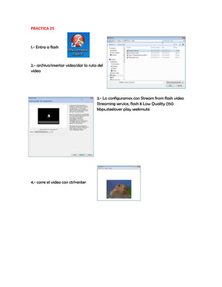PRACTICA 25
1.- Entra a flash
2.- archivo/insertar video/dar la ruta del
video
3.- Lo configuramos con Stream from flash video
Streaming service, flash 8 Low Quality (150
kbps,steelover play seekmute
4.- corre el video con ctrl+enter