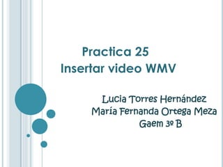 Practica 25
Insertar video WMV

     Lucia Torres Hernández
    María Fernanda Ortega Meza
              Gaem 3º B
 