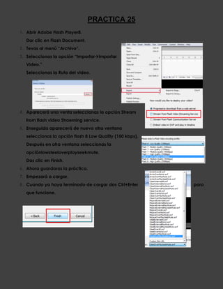 PRACTICA 25
1. Abrir Adobe Flash Player8.
   Dar clic en Flash Document.
2. Tevas al menú “Archivo”.
3. Seleccionas la opción “ImportarImportar
   Video.”
   Seleccionas la Ruta del video.




4. Aparecerá una venta seleccionas la opción Stream
   from flash video Straeming service.
5. Enseguida aparecerá de nuevo otra ventana
   seleccionas la opción flash 8 Low Quality (150 kbps).
   Después en otra ventana seleccionas la
   opciónlowsteeloverplayseekmute.
   Das clic en Finish.
6. Ahora guardaras la práctica.
7. Empezará a cargar.
8. Cuando ya haya terminado de cargar das Ctrl+Enter       para
   que funcione.
 