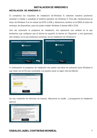 INSTALACION DE WINDOWS 8
OSBALDO JAZIEL CONTRERAS MONREAL 3
INSTALACION DE WINDOWS 8
Si cumplimos los requisitos de instalación de Windows 8, entonces nosotros podremos
empezar a instalar o actualizar el sistema operativo de Windows 8. Para ello, introduciremos el
disco de Windows 8 en la unidad de DVD ó USB y, deberemos cambiar en la BIOS el orden de
arranque de dispositivos, para así poder instalar Windows 8 desde USB ó DVD.
Una vez arrancado el programa de instalación, nos aparecerá una ventana en la que
tendremos que configurar que el idioma es español, le damos en “Siguiente”, y nos aparecerá
otra ventana en la que podremos comenzar con la instalación de Windows 8:
A continuación el programa de instalación nos pedirá una clave de activación para Windows 8
que viene con el CD que compraste o la puedes sacar en algún sitio de Internet.
Se nos mostrarán los términos de licencia. Marcamos la casilla y proseguimos la instalación
del S.O
 