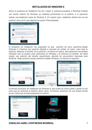 INSTALACION DE WINDOWS 8
OSBALDO JAZIEL CONTRERAS MONREAL 4
Ahora el programa de instalación nos da a elegir si queremos actualizar a Windows 8 desde
una versión anterior de Windows ya instalada previamente en el sistema, o si queremos
realizar una instalación nueva de Windows 8. En nuestro caso, instalamos desde cero en una
partición vacía por lo que elegimos la opción “Personalizada”
El programa de instalación nos preguntará en qué partición de disco queremos instalar
Windows 8. Creamos una partición dándole a opciones de unidad, en nuevo para crear la
partición, elegimos el tamaño de la partición y le damos en aplicar. Nos aparecerá una ventana
indicando que se podrán crear particiones en Windows y le daremos en Aceptar. Se habrá
creado una partición del tamaño especificado, además de una partición reservada para
Windows. Seleccionamos donde queremos instalar Windows y le damos en siguiente.
Comienza el proceso de instalación de Windows 8, que consta de varias partes y donde se nos
avisa que se reiniciará el sistema varias veces. Al reiniciar, podremos ver una ventana donde
se nos indica que se está preparando el sistema.
 