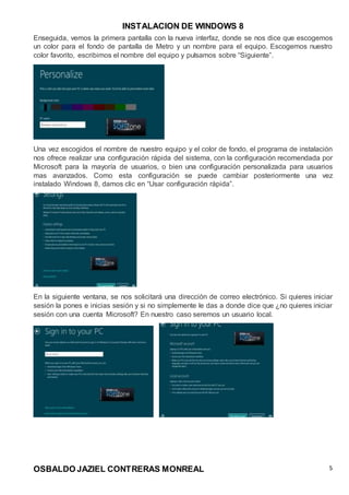 INSTALACION DE WINDOWS 8
OSBALDO JAZIEL CONTRERAS MONREAL 5
Enseguida, vemos la primera pantalla con la nueva interfaz, donde se nos dice que escogemos
un color para el fondo de pantalla de Metro y un nombre para el equipo. Escogemos nuestro
color favorito, escribimos el nombre del equipo y pulsamos sobre “Siguiente”.
Una vez escogidos el nombre de nuestro equipo y el color de fondo, el programa de instalación
nos ofrece realizar una configuración rápida del sistema, con la configuración recomendada por
Microsoft para la mayoría de usuarios, o bien una configuración personalizada para usuarios
mas avanzados. Como esta configuración se puede cambiar posteriormente una vez
instalado Windows 8, damos clic en “Usar configuración rápida”.
En la siguiente ventana, se nos solicitará una dirección de correo electrónico. Si quieres iniciar
sesión la pones e inicias sesión y si no simplemente le das a donde dice que ¿no quieres iniciar
sesión con una cuenta Microsoft? En nuestro caso seremos un usuario local.
 