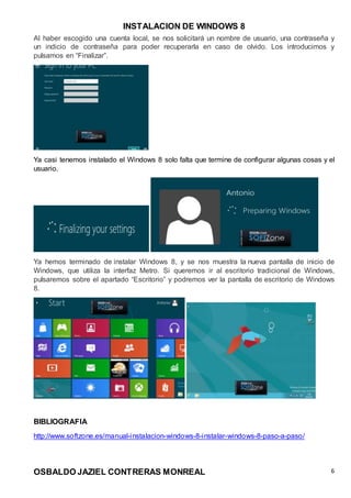 INSTALACION DE WINDOWS 8
OSBALDO JAZIEL CONTRERAS MONREAL 6
Al haber escogido una cuenta local, se nos solicitará un nombre de usuario, una contraseña y
un indicio de contraseña para poder recuperarla en caso de olvido. Los introducimos y
pulsamos en “Finalizar”.
Ya casi tenemos instalado el Windows 8 solo falta que termine de configurar algunas cosas y el
usuario.
Ya hemos terminado de instalar Windows 8, y se nos muestra la nueva pantalla de inicio de
Windows, que utiliza la interfaz Metro. Si queremos ir al escritorio tradicional de Windows,
pulsaremos sobre el apartado “Escritorio” y podremos ver la pantalla de escritorio de Windows
8.
BIBLIOGRAFIA
http://www.softzone.es/manual-instalacion-windows-8-instalar-windows-8-paso-a-paso/
 