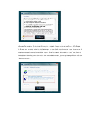 Ahora el programa de instalación nos da a elegir si queremos actualizar a Windows
8 desde una versión anterior de Windows ya instalada previamente en el sistema, o si
queremos realizar una instalación nueva de Windows 8. En nuestro caso, instalamos
desde cero en una partición vacía (sin datos existentes), por lo que elegimos la opción
“Personalizada” :
 
