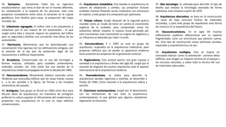 35. Dymaxion, Buckminter Fuller fue un ingeniero
estadounidense que tenía el don de ver el mundo diferente,
en comparación a la mayoría de las personas, este creo
proyectos innovadores entre estos la variación en la cúpula
geodésica, hizo diseños para casas, la proyección del mapa
mundial, etc.
36. Urbanismo segregado, El trafico reto a los arquitectos y
urbanistas por el uso masivo de los automóviles , lo que
surgió como idea y solución separar los peatones del tráfico
para su seguridad y facilitar una circulación más eficaz de los
automóviles.
37. Patrimonio, Movimiento que ha desembocado una
conservación más rigurosa con las edificaciones antiguas, por
la solución de la ley que da protección legal de los
monumentos o edificios importantes.
38. Brutalismo, Caracterizado por el uso del hormigón y
formas macizas, utilizados para ciudades universitarias,
viviendas sociales, etc. Este estilo fue una versión de la
arquitectura moderna propagada durante la década del 1960.
39. Neorracionalismo, Movimiento Italiano conocido como
Tendenza que procuraba edificar que las cosas fueran nuevas
y a la vez sensible a la figura, las formas y los trazados
urbanísticos del pasado.
40. Archigram, Este grupo se formó en 1960 como foro para
discutir ideas de arquitectura, los miembros de archigram
preferían la cultura popular al refinamiento del modernismo y
proponían una arquitectura en la cual no haya edificios
convencionales.
41. Arquitectura metabólica, Este basaba la arquitectura en
valores de adaptación y cambio, sus proyectos incluían
ciudades marinas flotantes torres modulares con estructura
en espiral, y este grupo era compuesto por japoneses.
42. Paisaje urbano, Surgió después de la segunda guerra
mundial como un modo de tener en cuenta el crecimiento
orgánico de la ciudades, para comprender como los
urbanistas debían respetar la riqueza visual generada por
este crecimiento, este movimiento se originó en Inglaterra y
su influencia se extendió por todo l mundo.
43. Estructuralismo, E n 1950 se creó un grupo de
arquitectos, inspirados en la arquitectura tradicional, para
proyectar edificios que sin perder su apariencia moderna
tenia presente los proyectos de la generación anterior.
44. Regionalismo, Esta actitud aporto una gran riqueza y
variedad a la arquitectura a finales del siglo XX, surgió por la
reacción de disgusto de muchos arquitectos ante el aspecto
internacional de la arquitectura moderna.
45. Posmodernismo, se utiliza para describir la
arquitectura variada, ingeniosa y colorida, se desarrolló a
finales de 1960, Como reacción a la arquitectura sobria y
sencilla.
46. Clasicismo contemporáneo, Surgió por el descontento
con las limitaciones de casi toda la arquitectura
contemporánea, lo que género que algunos arquitectos
regresaran al clasicismo.
47. Alta tecnología, Es utilizada para describir el tipo de
diseño que emplea la tecnología avanzada de forma
ostentosa, esto empezó a partir de 1970.
48. Arquitectura alternativa, se basa en la construcción
de casas de bajo consumo hechas de materiales
reciclados, y para este grupo de arquitectos esta forma
de construir es la arquitectura del futuro.
49. Desconstructivismo, En el siglo XX muchas
edificaciones pudieron diferenciarse por su aspecto
fragmentado, cono sus estructuras que parecen caerse,
etc. Este tipo de construcción evoca estímulos visuales,
espaciales y arquitectónicos a la vez.
50. Arquitectura ecológica, Esta se inspira en
conceptos básicos como la orientación correcta delos
edificios, que tengan un impacto mínimo en el paisaje y
los recursos naturales, y sobre todo la técnica del uso
de materiales adecuados.
 