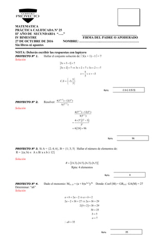 MATEMATICA
PRÁCTICA CALIFICADA Nº 25
IIº AÑO DE SECUNDARIA “…..” __________________________________
IV BIMESTRE FIRMA DEL PADRE O APODERADO
27 DE OCTUBRE DE 2016 NOMBRE: ………………..………………………………
Sin libros ni apuntes
NOTA: Deberás escribir las respuestas con lapicero
PROYECTO Nº 1. Hallar el conjunto solución de: 3(x + 1) - 1 = 7
Solución
3 3 1 7
3 2 7 3 2 7 3 2 7
5
3
3
5
. 3,
3
x
x x x
x x
C S
  
        
   
 
  
 
PROYECTO Nº 2. Resolver:
)3(3
)3(12)3(4
1
3



n
nn
Solución
 
 
3
1
3
4(3 ) 12(3 )
3(3 )
4 3 3 3
3
4 24 96
n n
n
n
n



 

 
PROYECTO Nº 3. Si A = {2; 4; 6}, B = {1; 3; 5} Hallar el número de elementos de:
R = {(a; b)  A x B/ a x b  12}
Solución
        4,3 , 4,5 , 6,3 , 6,5R 
Rpta: 4 elementos
PROYECTO Nº 4. Dado el monomio: M(x, y) = (a + b)x2a-2
y3b
Donde: Coef (M) = GR(x); GA(M) = 27
Determinar: “ab”
Solución
 
2 2 2
2 2 3 27 2 3 29
2 2 3 29
5 25
5
7
35
a b a a b
a b a b
b b
b
b
a
ab
     
     
  



 
C.S={-3,5/3}Rpta
96Rpta
4Rpta
35Rpta
 