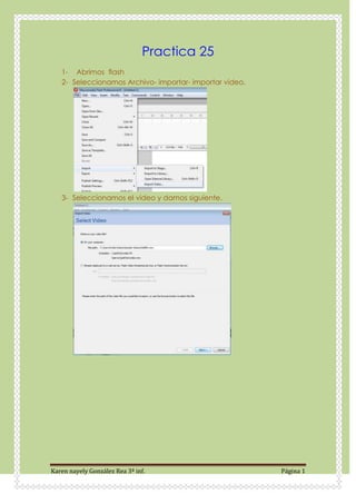 Practica 25
   1- Abrimos flash
   2- Seleccionamos Archivo- importar- importar video.




   3- Seleccionamos el video y damos siguiente.




Karen nayely González Rea 3ª inf.                        Página 1
 