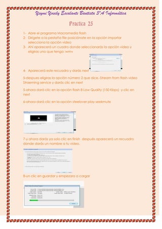 Yeymi Yosely Escalante Bautista 3ºA Informática

                             Practica 25
1- Abre el programa Macromedia flash
2- Dirígete a la pestaña file posiciónate en la opción importar
   selecciona la opción video
3- Ahí aparecerá un cuadro donde seleccionarás la opción video y
   eligiras uno que tenga :wmv




4- Aparecerá este recuadro y darás next

5-despues eligiras la opción número 2 que dice.-Stream from flash video
Straeming service y darás clic en next

5-ahora dará clic en la opción flash 8 Low Quality (150 Kbps) y clic en
next

6-ahora dará clic en la opción steelover play seekmute




7-y ahora darás ya solo clic en finish después aparecerá un recuadro
donde darás un nombre a tu video.




8-un clic en guardar y empezara a cargar
 