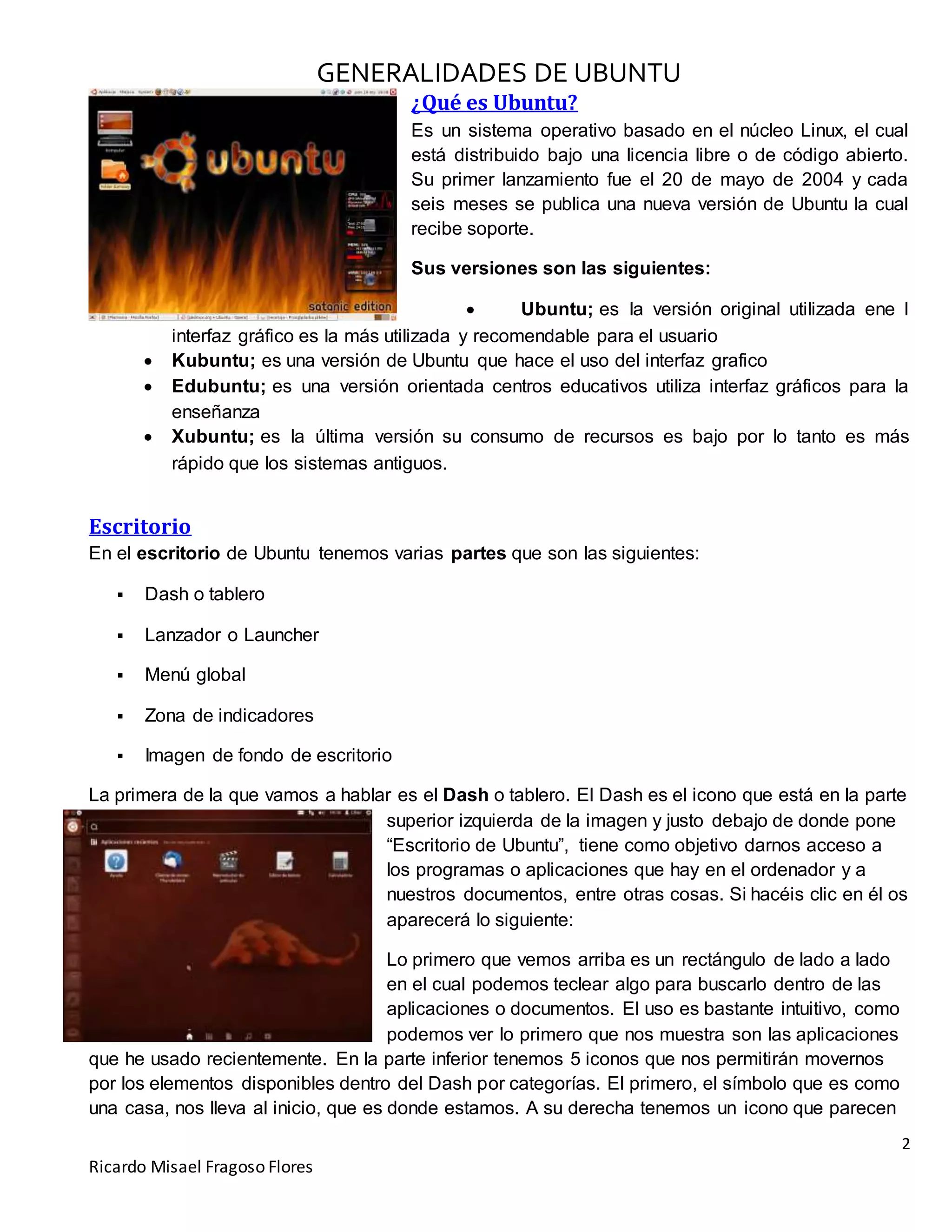 GENERALIDADES DE UBUNTU
2
Ricardo Misael Fragoso Flores
¿Qué es Ubuntu?
Es un sistema operativo basado en el núcleo Linux, el cual
está distribuido bajo una licencia libre o de código abierto.
Su primer lanzamiento fue el 20 de mayo de 2004 y cada
seis meses se publica una nueva versión de Ubuntu la cual
recibe soporte.
Sus versiones son las siguientes:
 Ubuntu; es la versión original utilizada ene l
interfaz gráfico es la más utilizada y recomendable para el usuario
 Kubuntu; es una versión de Ubuntu que hace el uso del interfaz grafico
 Edubuntu; es una versión orientada centros educativos utiliza interfaz gráficos para la
enseñanza
 Xubuntu; es la última versión su consumo de recursos es bajo por lo tanto es más
rápido que los sistemas antiguos.
Escritorio
En el escritorio de Ubuntu tenemos varias partes que son las siguientes:
 Dash o tablero
 Lanzador o Launcher
 Menú global
 Zona de indicadores
 Imagen de fondo de escritorio
La primera de la que vamos a hablar es el Dash o tablero. El Dash es el icono que está en la parte
superior izquierda de la imagen y justo debajo de donde pone
“Escritorio de Ubuntu”, tiene como objetivo darnos acceso a
los programas o aplicaciones que hay en el ordenador y a
nuestros documentos, entre otras cosas. Si hacéis clic en él os
aparecerá lo siguiente:
Lo primero que vemos arriba es un rectángulo de lado a lado
en el cual podemos teclear algo para buscarlo dentro de las
aplicaciones o documentos. El uso es bastante intuitivo, como
podemos ver lo primero que nos muestra son las aplicaciones
que he usado recientemente. En la parte inferior tenemos 5 iconos que nos permitirán movernos
por los elementos disponibles dentro del Dash por categorías. El primero, el símbolo que es como
una casa, nos lleva al inicio, que es donde estamos. A su derecha tenemos un icono que parecen
 