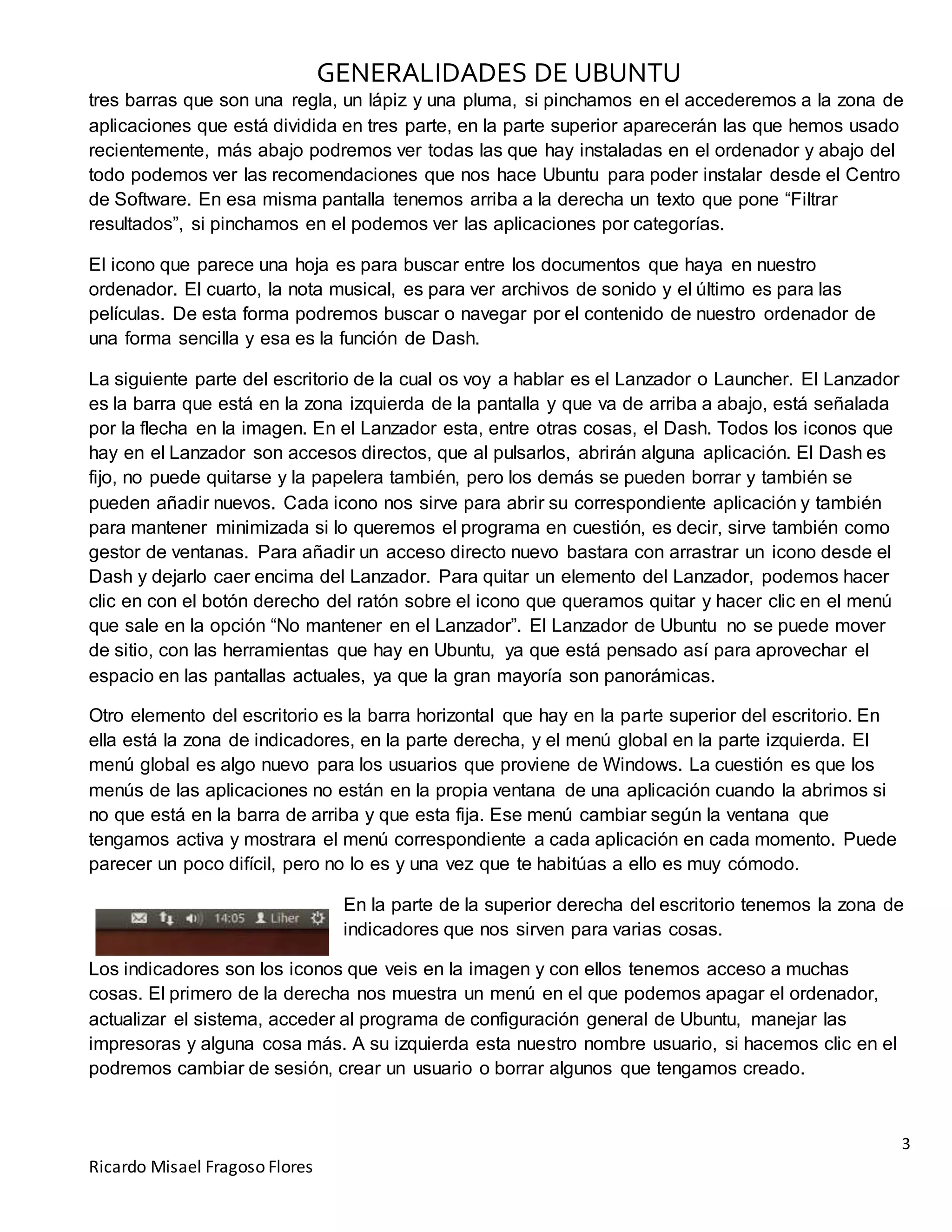 GENERALIDADES DE UBUNTU
3
Ricardo Misael Fragoso Flores
tres barras que son una regla, un lápiz y una pluma, si pinchamos en el accederemos a la zona de
aplicaciones que está dividida en tres parte, en la parte superior aparecerán las que hemos usado
recientemente, más abajo podremos ver todas las que hay instaladas en el ordenador y abajo del
todo podemos ver las recomendaciones que nos hace Ubuntu para poder instalar desde el Centro
de Software. En esa misma pantalla tenemos arriba a la derecha un texto que pone “Filtrar
resultados”, si pinchamos en el podemos ver las aplicaciones por categorías.
El icono que parece una hoja es para buscar entre los documentos que haya en nuestro
ordenador. El cuarto, la nota musical, es para ver archivos de sonido y el último es para las
películas. De esta forma podremos buscar o navegar por el contenido de nuestro ordenador de
una forma sencilla y esa es la función de Dash.
La siguiente parte del escritorio de la cual os voy a hablar es el Lanzador o Launcher. El Lanzador
es la barra que está en la zona izquierda de la pantalla y que va de arriba a abajo, está señalada
por la flecha en la imagen. En el Lanzador esta, entre otras cosas, el Dash. Todos los iconos que
hay en el Lanzador son accesos directos, que al pulsarlos, abrirán alguna aplicación. El Dash es
fijo, no puede quitarse y la papelera también, pero los demás se pueden borrar y también se
pueden añadir nuevos. Cada icono nos sirve para abrir su correspondiente aplicación y también
para mantener minimizada si lo queremos el programa en cuestión, es decir, sirve también como
gestor de ventanas. Para añadir un acceso directo nuevo bastara con arrastrar un icono desde el
Dash y dejarlo caer encima del Lanzador. Para quitar un elemento del Lanzador, podemos hacer
clic en con el botón derecho del ratón sobre el icono que queramos quitar y hacer clic en el menú
que sale en la opción “No mantener en el Lanzador”. El Lanzador de Ubuntu no se puede mover
de sitio, con las herramientas que hay en Ubuntu, ya que está pensado así para aprovechar el
espacio en las pantallas actuales, ya que la gran mayoría son panorámicas.
Otro elemento del escritorio es la barra horizontal que hay en la parte superior del escritorio. En
ella está la zona de indicadores, en la parte derecha, y el menú global en la parte izquierda. El
menú global es algo nuevo para los usuarios que proviene de Windows. La cuestión es que los
menús de las aplicaciones no están en la propia ventana de una aplicación cuando la abrimos si
no que está en la barra de arriba y que esta fija. Ese menú cambiar según la ventana que
tengamos activa y mostrara el menú correspondiente a cada aplicación en cada momento. Puede
parecer un poco difícil, pero no lo es y una vez que te habitúas a ello es muy cómodo.
En la parte de la superior derecha del escritorio tenemos la zona de
indicadores que nos sirven para varias cosas.
Los indicadores son los iconos que veis en la imagen y con ellos tenemos acceso a muchas
cosas. El primero de la derecha nos muestra un menú en el que podemos apagar el ordenador,
actualizar el sistema, acceder al programa de configuración general de Ubuntu, manejar las
impresoras y alguna cosa más. A su izquierda esta nuestro nombre usuario, si hacemos clic en el
podremos cambiar de sesión, crear un usuario o borrar algunos que tengamos creado.
 