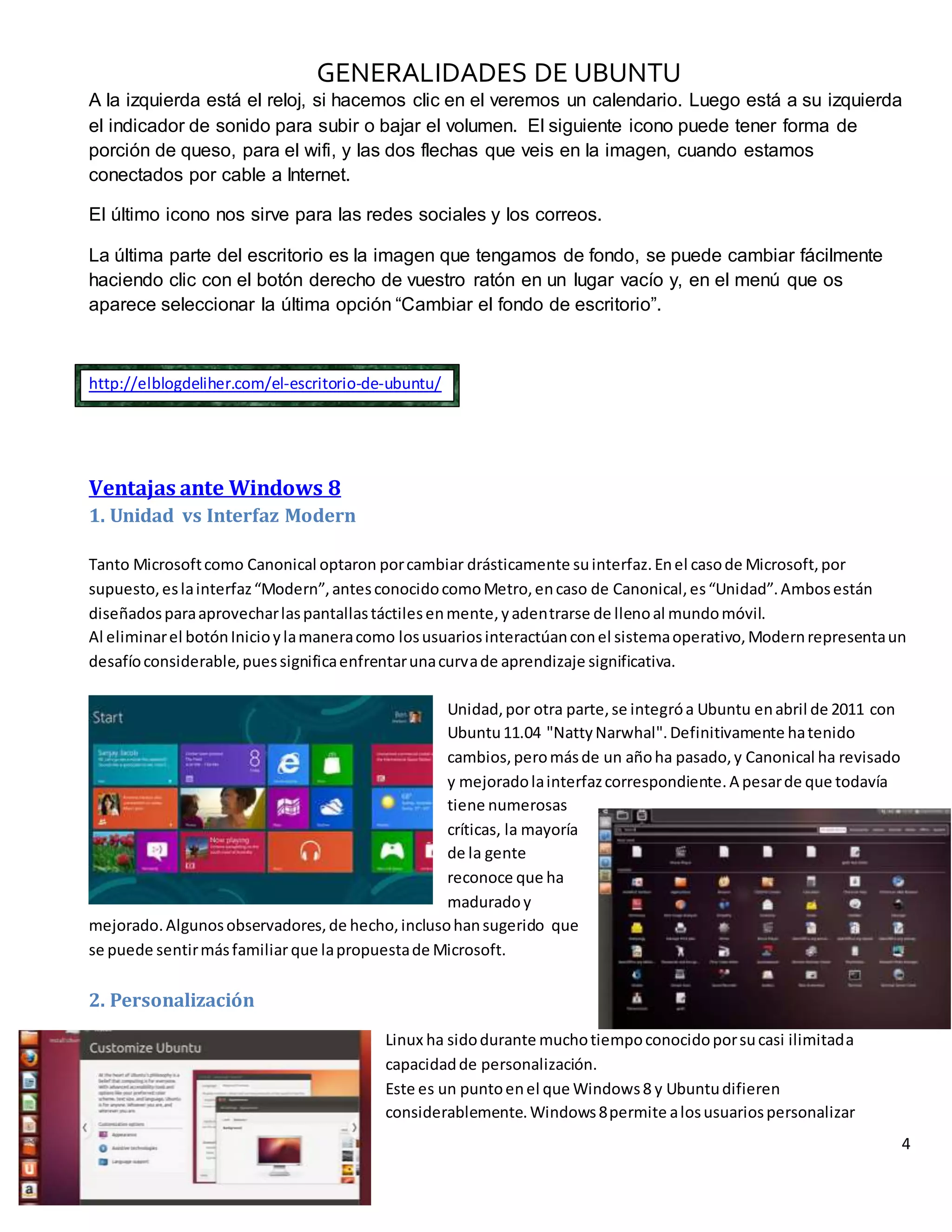 GENERALIDADES DE UBUNTU
4
Ricardo Misael Fragoso Flores
A la izquierda está el reloj, si hacemos clic en el veremos un calendario. Luego está a su izquierda
el indicador de sonido para subir o bajar el volumen. El siguiente icono puede tener forma de
porción de queso, para el wifi, y las dos flechas que veis en la imagen, cuando estamos
conectados por cable a Internet.
El último icono nos sirve para las redes sociales y los correos.
La última parte del escritorio es la imagen que tengamos de fondo, se puede cambiar fácilmente
haciendo clic con el botón derecho de vuestro ratón en un lugar vacío y, en el menú que os
aparece seleccionar la última opción “Cambiar el fondo de escritorio”.
http://elblogdeliher.com/el-escritorio-de-ubuntu/
Ventajas ante Windows 8
1. Unidad vs Interfaz Modern
Tanto Microsoftcomo Canonical optaron porcambiar drásticamente suinterfaz.Enel casode Microsoft,por
supuesto,eslainterfaz“Modern”,antesconocidocomoMetro,encaso de Canonical,es“Unidad”.Ambosestán
diseñadosparaaprovecharlaspantallastáctilesenmente,yadentrarse de llenoal mundomóvil.
Al eliminarel botónInicioylamaneracomo losusuariosinteractúanconel sistemaoperativo,Modernrepresentaun
desafíoconsiderable,puessignificaenfrentarunacurvade aprendizaje significativa.
Unidad,por otra parte,se integróa Ubuntu enabril de 2011 con
Ubuntu11.04 "NattyNarwhal".Definitivamente hatenido
cambios,peromásde un añoha pasado,y Canonical ha revisado
y mejoradolainterfazcorrespondiente.A pesarde que todavía
tiene numerosas
críticas, la mayoría
de la gente
reconoce que ha
maduradoy
mejorado.Algunosobservadores,de hecho,inclusohansugerido que
se puede sentirmásfamiliarque lapropuestade Microsoft.
2. Personalización
Linux ha sidodurante muchotiempoconocidoporsucasi ilimitada
capacidadde personalización.
Este es un puntoenel que Windows8 y Ubuntudifieren
considerablemente.Windows8permite alosusuariospersonalizar
 