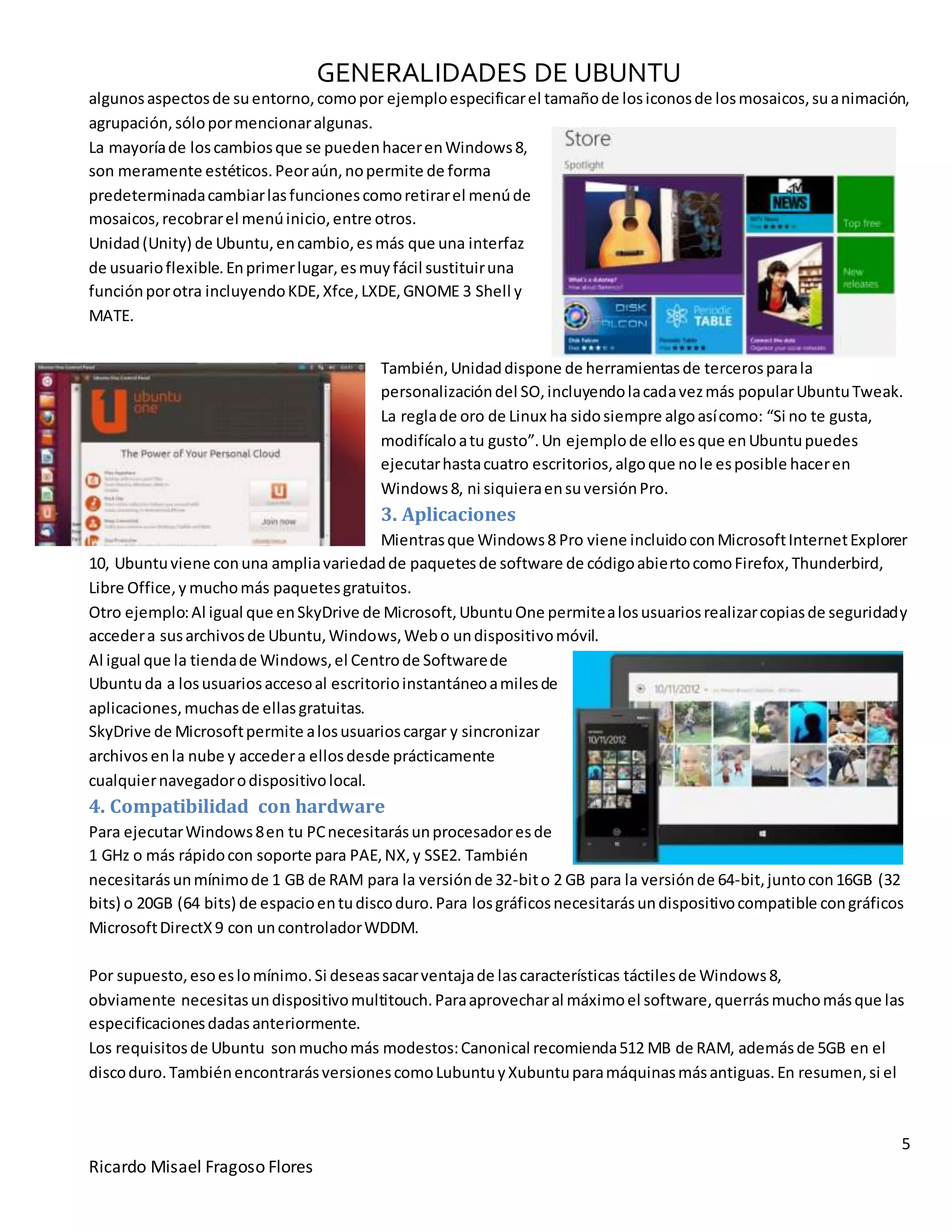 GENERALIDADES DE UBUNTU
5
Ricardo Misael Fragoso Flores
algunosaspectosde suentorno,comopor ejemploespecificarel tamañode losiconosde losmosaicos,suanimación,
agrupación,sólopormencionaralgunas.
La mayoríade loscambiosque se puedenhacerenWindows8,
son meramente estéticos.Peoraún,nopermite de forma
predeterminadacambiarlasfuncionescomoretirarel menúde
mosaicos,recobrarel menúinicio,entre otros.
Unidad(Unity) de Ubuntu,encambio,esmás que una interfaz
de usuarioflexible.Enprimerlugar,esmuyfácil sustituiruna
funciónporotra incluyendoKDE,Xfce,LXDE,GNOME 3 Shell y
MATE.
También,Unidaddispone de herramientasde tercerosparala
personalizacióndel SO,incluyendolacadavezmás popularUbuntuTweak.
La reglade oro de Linux ha sidosiempre algoasícomo: “Si no te gusta,
modifícaloatu gusto”.Un ejemplode elloesque enUbuntupuedes
ejecutarhastacuatro escritorios,algoque nole esposible haceren
Windows8, ni siquieraensuversiónPro.
3. Aplicaciones
Mientrasque Windows8 Pro viene incluidoconMicrosoftInternetExplorer
10, Ubuntuviene conuna ampliavariedadde paquetesde software de códigoabiertocomoFirefox,Thunderbird,
Libre Office,y muchomás paquetesgratuitos.
Otro ejemplo:Al igual que enSkyDrive de Microsoft,UbuntuOne permitealosusuariosrealizarcopiasde seguridady
accedera susarchivosde Ubuntu,Windows,Webo undispositivomóvil.
Al igual que la tiendade Windows,el Centrode Softwarede
Ubuntuda a losusuariosaccesoal escritorioinstantáneoamilesde
aplicaciones,muchasde ellasgratuitas.
SkyDrive de Microsoftpermite alosusuarioscargar y sincronizar
archivos enla nube y accedera ellosdesde prácticamente
cualquiernavegadorodispositivolocal.
4. Compatibilidad con hardware
Para ejecutarWindows8en tu PCnecesitarásunprocesadoresde
1 GHz o más rápidocon soporte para PAE,NX,y SSE2. También
necesitarásunmínimode 1 GB de RAM para la versiónde 32-bito 2 GB para la versiónde 64-bit,juntocon16GB (32
bits) o 20GB (64 bits) de espacioentudiscoduro.Para losgráficosnecesitarásundispositivocompatible congráficos
MicrosoftDirectX9 con uncontroladorWDDM.
Por supuesto,esoeslomínimo.Si deseassacarventajade lascaracterísticas táctilesde Windows8,
obviamente necesitasundispositivomultitouch.Paraaprovecharal máximoel software,querrásmuchomásque las
especificacionesdadasanteriormente.
Los requisitosde Ubuntu sonmuchomás modestos:Canonical recomienda512 MB de RAM, ademásde 5GB en el
discoduro.TambiénencontrarásversionescomoLubuntuyXubuntuparamáquinasmásantiguas.En resumen,si el
 