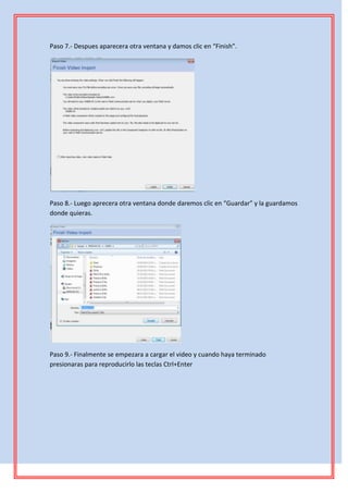 Paso 7.- Despues aparecera otra ventana y damos clic en “Finish”.




Paso 8.- Luego aprecera otra ventana donde daremos clic en “Guardar” y la guardamos
donde quieras.




Paso 9.- Finalmente se empezara a cargar el video y cuando haya terminado
presionaras para reproducirlo las teclas Ctrl+Enter
 