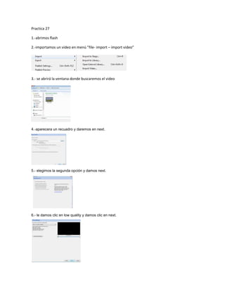 Practica 27

1.-abrimos flash

2.-importamos un video en menú ”file- import – import video”




3.- se abrirá la ventana donde buscaremos el video




4.-aparecera un recuadro y daremos en next.




5.- elegimos la segunda opción y damos next.




6.- le damos clic en low quality y damos clic en next.
 