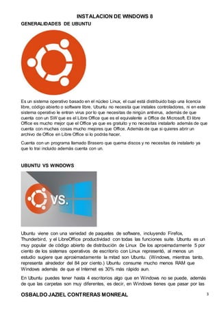 INSTALACION DE WINDOWS 8
OSBALDO JAZIEL CONTRERAS MONREAL 3
GENERALIDADES DE UBUNTU
Es un sistema operativo basado en el núcleo Linux, el cual está distribuido bajo una licencia
libre, código abierto o software libre. Ubuntu no necesita que instales controladores, ni en este
sistema operativo le entran virus por lo que necesitas de ningún antivirus, además de que
cuenta con un SW que es el Libre Office que es el equivalente a Office de Microsoft. El libre
Office es mucho mejor que el Office ya que es gratuito y no necesitas instalarlo además de que
cuenta con muchas cosas mucho mejores que Office. Además de que si quieres abrir un
archivo de Office en Libre Office si lo podrás hacer.
Cuenta con un programa llamado Brasero que quema discos y no necesitas de instalarlo ya
que lo trai incluido además cuenta con un.
UBUNTU VS WINDOWS
Ubuntu viene con una variedad de paquetes de software, incluyendo Firefox,
Thunderbird, y el LibreOffice productividad con todas las funciones suite. Ubuntu es un
muy popular de código abierto de distribución de Linux De los aproximadamente 5 por
ciento de los sistemas operativos de escritorio con Linux representó, al menos un
estudio sugiere que aproximadamente la mitad son Ubuntu. (Windows, mientras tanto,
representa alrededor del 84 por ciento.) Ubuntu consume mucho menos RAM que
Windows además de que el Internet es 30% más rápido aun.
En Ubuntu puedes tener hasta 4 escritorios algo que en Windows no se puede, además
de que las carpetas son muy diferentes, es decir, en Windows tienes que pasar por las
 