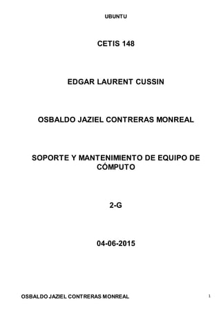UBUNTU
OSBALDO JAZIEL CONTRERAS MONREAL 1
CETIS 148
EDGAR LAURENT CUSSIN
OSBALDO JAZIEL CONTRERAS MONREAL
SOPORTE Y MANTENIMIENTO DE EQUIPO DE
CÓMPUTO
2-G
04-06-2015
 