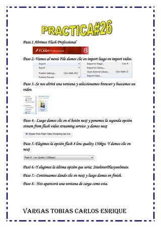 Paso.1 Abrimos Flash Professional
Paso 2.-Vamos al menú File damos clic en import luego en import video.
Paso 3.-Se nos abrirá una ventana y seleccionamos browser y buscamos un
video.
Paso 4.- Luego damos clic en el botón next y ponemos la segunda opción
stream from flash video streaming service .y damos next
Paso 5.-Elegimos la opción flash 8 low quality 150kps. Y damos clic en
next
Pasó 6.-Y elegimos la última opción que seria: SteeloverPlasyseelmute.
Paso 7.- Continuamos dando clic en next y luego damos en finish.
Paso 8.- Nos aparecerá una ventana de carga como esta.
VARGAS TOBIAS CARLOS ENRIQUE