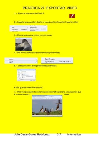 PRACTICA 27: EXPORTAR VIDEO
1.- Abrimos Macromedia Flash 8
2.- Importamos un video desde el menú archivo/importar/importar video
3.- Checamos que se corra con ctrl+enter
4.- Del menú archivo seleccionamos exportar video
5.- Seleccionamos el lugar donde lo guardarás
6.-Se guarda como formato swf.
7.- Una vez guardado lo corremos con internet explorer y visualizamos que
funcione nuestro video.
Julio Cesar Govea Rodríguez 3°A Informática