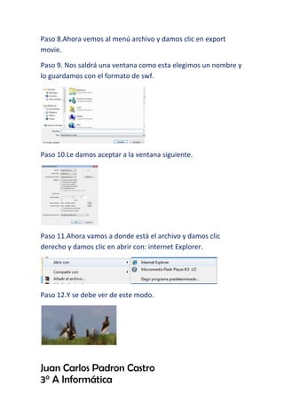 Paso 8.Ahora vemos al menú archivo y damos clic en export
movie.
Paso 9. Nos saldrá una ventana como esta elegimos un nombre y
lo guardamos con el formato de swf.
Paso 10.Le damos aceptar a la ventana siguiente.
Paso 11.Ahora vamos a donde está el archivo y damos clic
derecho y damos clic en abrir con: internet Explorer.
Paso 12.Y se debe ver de este modo.
Juan Carlos Padron Castro
3° A Informática
