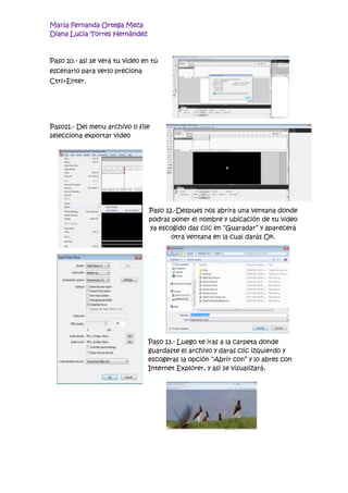 María Fernanda Ortega Meza
Diana Lucia Torres Hernández



Paso 10.- asi se verá tu video en tú
escenario para verlo preciona
Ctrl+Enter.




Paso11.- Del menu archivo o file
selecciona exportar video




                                 Paso 12.-Despues nos abrira una ventana donde
                                 podras poner el nombre y ubicación de tu video
                                 ya escogido das clic en “Guaradar” y aparecerá
                                        otra ventana en la cual darás Ok.




                                Paso 13.- Luego te iras a la carpeta donde
                                guardaste el archivo y daras clic izquierdo y
                                escogeras la opción “Abrir con” y lo abres con
                                Internet Explorer, y asi se visualizará.
 