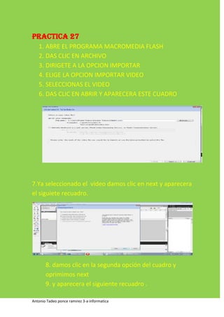 PRACTICA 27
   1. ABRE EL PROGRAMA MACROMEDIA FLASH
   2. DAS CLIC EN ARCHIVO
   3. DIRIGETE A LA OPCION IMPORTAR
   4. ELIGE LA OPCION IMPORTAR VIDEO
   5. SELECCIONAS EL VIDEO
   6. DAS CLIC EN ABRIR Y APARECERA ESTE CUADRO




7.Ya seleccionado el video damos clic en next y aparecera
el siguiete recuadro.




       8. damos clic en la segunda opción del cuadro y
       oprimimos next
       9. y aparecera el siguiente recuadro .

Antonio Tadeo ponce ramirez 3-a informatica
 