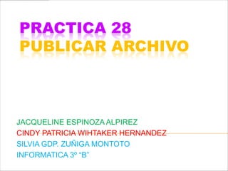 PRACTICA 28
PUBLICAR ARCHIVO



JACQUELINE ESPINOZA ALPIREZ
CINDY PATRICIA WIHTAKER HERNANDEZ
SILVIA GDP. ZUÑIGA MONTOTO
INFORMATICA 3º “B”
 