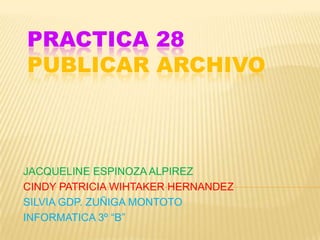 PRACTICA 28
PUBLICAR ARCHIVO



JACQUELINE ESPINOZA ALPIREZ
CINDY PATRICIA WIHTAKER HERNANDEZ
SILVIA GDP. ZUÑIGA MONTOTO
INFORMATICA 3º “B”
 