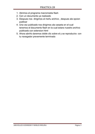 PRACTICA 28
1. Abrimos el programa macromedia flash
2. Con un documento ya realizado
3. Despues nos dirigimos al meñu archivo , despues ala opcion
publicar
4. Una vez publicado nos dirigimos ala carpeta en el cual
tenemos el documento flash en la cual estara nuestro archivo
publicado con extension html
5. Ahora abrirlo daremos doble clic sobre el y se reproducira con
tu navegador prevemente terminado
ARGUELLES GUERRERO Y ROBLES MOLINA Página 1