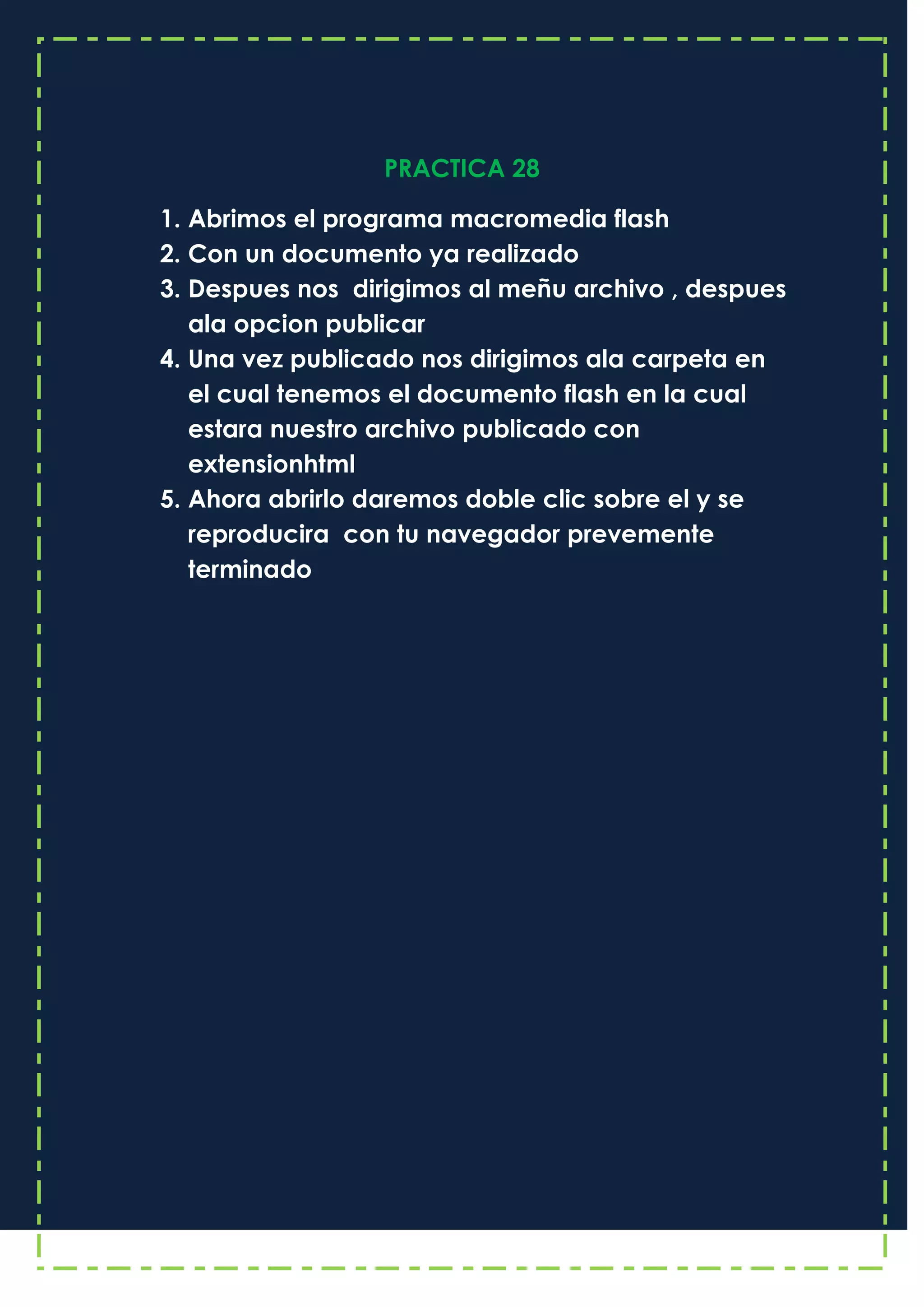 PRACTICA 28
1. Abrimos el programa macromedia flash
2. Con un documento ya realizado
3. Despues nos dirigimos al meñu archivo , despues
ala opcion publicar
4. Una vez publicado nos dirigimos ala carpeta en
el cual tenemos el documento flash en la cual
estara nuestro archivo publicado con
extensionhtml
5. Ahora abrirlo daremos doble clic sobre el y se
reproducira con tu navegador prevemente
terminado