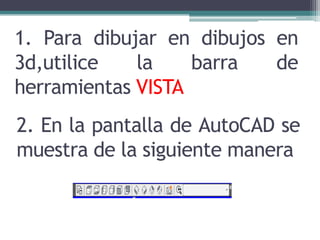 1. Para dibujar en dibujos en
3d,utilice la barra de
herramientas VISTA
2. En la pantalla de AutoCAD se
muestra de la siguiente manera
