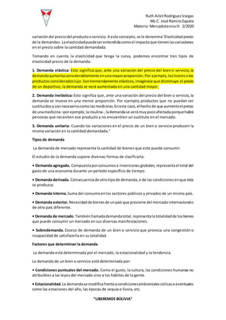 Ruth ArletRodríguezVargas
Ms.C. José RamiroZapata
Materia: MercadotecniaIII 2/2020
“LIBEREMOS BOLIVIA”
variacióndel preciodel productooservicio.A este concepto,se le denomina‘Elasticidadprecio
de la demanda».Laelasticidadpuedeserentendidacomoel impactoque tienenlasvariaciones
en el precio sobre la cantidad demandada.
Tomando en cuenta la elasticidad que tenga la curva, podemos encontrar tres tipos de
elasticidad precio de la demanda:
1. Demanda elástica: Esto significa que, ante una variación del precio del bien o servicio, la
demandaaumentaconsiderablemente enunamayorproporción.Por ejemplo,loslicoresolos
productosconsideradoslujo.Sontremendamente elásticos,imagínese que disminuye el precio
de un deportivo, la demanda se verá aumentada en una cantidad mayor.
2. Demanda inelástica: Esto significa que, ante una variación del precio del bien o servicio, la
demanda se mueve en una menor proporción. Por ejemplo, productos que no puedan ser
sustituidosysonnecesarioscomolasmedicinas.Eneste caso,el hechode que aumenteelprecio
de unamedicina–porejemplo, lainsulina-,lademandase verámuypocoafectadaporquehabrá
personas que necesiten ese producto y no encuentren un sustituto en el mercado.
3. Demanda unitaria: Cuando las variaciones en el precio de un bien o servicio producen la
misma variación en la cantidad demandada.4
Tipos de demanda
La demanda de mercado representa la cantidad de bienes que este puede consumir.
El estudio de la demanda supone diversas formas de clasificarla:
• Demanda agregada. Compuestaporconsumose inversionesglobales,representael total del
gasto de una economía durante un período específico de tiempo.
• Demanda derivada. Consecuenciade otrotipode demanda,o de las condicionesenque ésta
se produzca.
• Demanda interna.Suma del consumoenlos sectores públicos y privados de un mismo país.
• Demanda exterior.Necesidadde bienesde unpaísque proviene del mercadointernacionalo
de otro país diferente.
• Demanda de mercado.Tambiénllamadademandatotal,representala totalidadde losbienes
que puede consumir un mercado en sus diversas manifestaciones.
• Sobredemanda. Exceso de demanda de un bien o servicio que provoca una congestión o
incapacidad de satisfacerla en su totalidad.
Factores que determinan la demanda
La demanda está determinada por el mercado, la estacionalidad y la tendencia.
La demanda de un bien o servicio está determinada por:
• Condiciones puntuales del mercado. Como el gusto, la cultura, las condiciones humanas no
atribuibles a las leyes del mercado sino a los hábitos de la gente.
• Estacionalidad.La demandase modificafrenteacondicionesambientalescíclicasoeventuales
como las estaciones del año, las épocas de sequía o lluvia, etc.
 