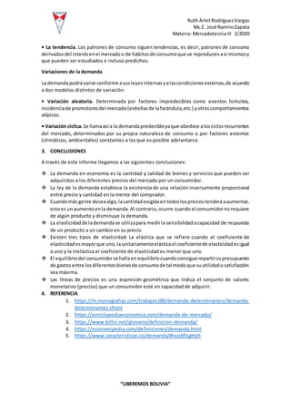 Ruth ArletRodríguezVargas
Ms.C. José RamiroZapata
Materia: MercadotecniaIII 2/2020
“LIBEREMOS BOLIVIA”
• La tendencia. Los patrones de consumo siguen tendencias, es decir, patrones de consumo
derivadosdel interésenel mercadoo de hábitosde consumoque se reproducenasí mismosy
que pueden ser estudiados e incluso predichos.
Variaciones de la demanda
La demandapodrávariarconforme asusleyesinternasyalascondicionesexternas,de acuerdo
a dos modelos distintos de variación:
• Variación aleatoria. Determinada por factores impredecibles como eventos fortuitos,
incidenciade promotoresdel mercado(estrellasde lafarándula,etc.) yotroscomportamientos
atípicos.
• Variación cíclica.Se llamaasí a la demandapredecibleyaque obedece alosciclosrecurrentes
del mercado, determinados por su propia naturaleza de consumo o por factores externos
(climáticos, ambientales) constantes a los que es posible adelantarse.
3. CONCLUSIONES
A través de este informe llegamos a las siguientes conclusiones:
 La demanda en economía es la cantidad y calidad de bienes y servicios que pueden ser
adquiridos a los diferentes precios del mercado por un consumidor.
 La ley de la demanda establece la existencia de una relación inversamente proporcional
entre precio y cantidad en la mente del comprador.
 Cuandomás gente deseaalgo,lacantidadexigidaentodoslospreciostenderáaaumentar,
estoes unaumentoenla demanda.Al contrario, ocurre cuandoel consumidornorequiere
de algún producto y disminuye la demanda.
 La elasticidadde lademandase utilizapara medirla sensibilidadocapacidad de respuesta
de un producto a un cambio en su precio
 Existen tres tipos de elasticidad: La elástica que se refiere cuando el coeficiente de
elasticidadesmayorque uno,launitariamenteelásticael coeficientede elasticidadesigual
a uno y la inelástica el coeficiente de elasticidad es menor que uno.
 El equilibriodel consumidorse hallaen equilibriocuandoconsigue repartirsupresupuesto
de gastosentre losdiferentesbienesde consumode tal modoque suutilidadosatisfacción
sea máxima.
 Las líneas de precios es una expresión geométrica que indica el conjunto de valores
monetarios (precios) que un consumidor esté en capacidad de adquirir.
4. REFERENCIA
1. https://m.monografias.com/trabajos100/demanda-determinantes/demanda-
determinantes.shtml
2. https://enciclopediaeconomica.com/demanda-de-mercado/
3. https://www.billin.net/glosario/definicion-demanda/
4. https://economipedia.com/definiciones/demanda.html
5. https://www.caracteristicas.co/demanda/#ixzz6fILgHytt
 